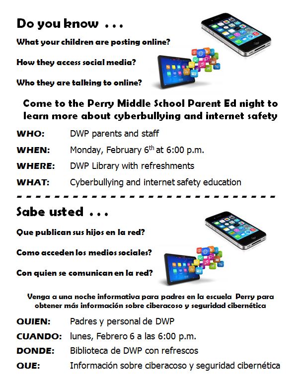 Do you know what your children are posting online?  How they access social media?  How they access social media?  Who they are talking to online?   Come to the Perry Middle School Parent Ed night to learn more about cyberbullying and internet safety  WHO:		DWP parents and staff  WHEN: 		Monday, February 6th at 6:00 p.m.  WHERE: 	DWP Library with refreshments  WHAT: 		Cyberbullying and internet safety education